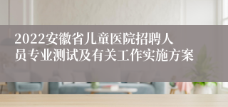 2022安徽省儿童医院招聘人员专业测试及有关工作实施方案