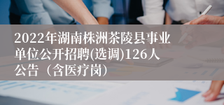 2022年湖南株洲茶陵县事业单位公开招聘(选调)126人公告（含医疗岗）