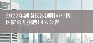 2022年湖南长沙浏阳市中医医院公开招聘14人公告