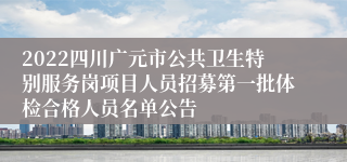 2022四川广元市公共卫生特别服务岗项目人员招募第一批体检合格人员名单公告