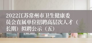2022江苏常州市卫生健康委员会直属单位招聘高层次人才（长期）拟聘公示（五）