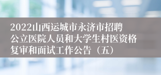 2022山西运城市永济市招聘公立医院人员和大学生村医资格复审和面试工作公告（五）