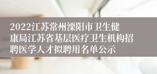 2022江苏常州溧阳市卫生健康局江苏省基层医疗卫生机构招聘医学人才拟聘用名单公示