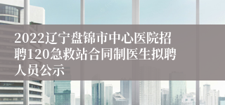 2022辽宁盘锦市中心医院招聘120急救站合同制医生拟聘人员公示
