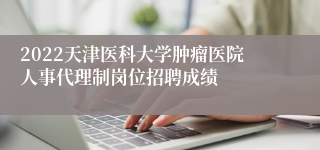 2022天津医科大学肿瘤医院人事代理制岗位招聘成绩