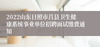 2022山东日照市莒县卫生健康系统事业单位招聘面试缴费通知