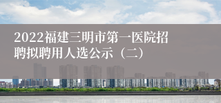 2022福建三明市第一医院招聘拟聘用人选公示（二）