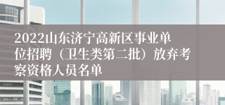 2022山东济宁高新区事业单位招聘（卫生类第二批）放弃考察资格人员名单