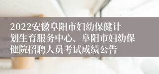 2022安徽阜阳市妇幼保健计划生育服务中心、阜阳市妇幼保健院招聘人员考试成绩公告