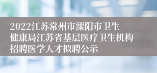 2022江苏常州市溧阳市卫生健康局江苏省基层医疗卫生机构招聘医学人才拟聘公示