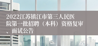 2022江苏镇江市第三人民医院第一批招聘（本科）资格复审、面试公告