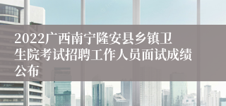 2022广西南宁隆安县乡镇卫生院考试招聘工作人员面试成绩公布