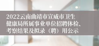 2022云南曲靖市宣威市卫生健康局所属事业单位招聘体检、考察结果及拟录（聘）用公示