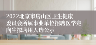 2022北京市房山区卫生健康委员会所属事业单位招聘医学定向生拟聘用人选公示