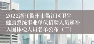 2022浙江衢州市衢江区卫生健康系统事业单位招聘人员递补入围体检人员名单公布（三）