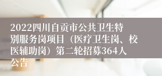 2022四川自贡市公共卫生特别服务岗项目（医疗卫生岗、校医辅助岗）第二轮招募364人公告