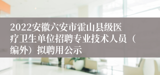 2022安徽六安市霍山县级医疗卫生单位招聘专业技术人员（编外）拟聘用公示