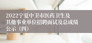 2022宁夏中卫市医药卫生及其他事业单位招聘面试及总成绩公示（四）