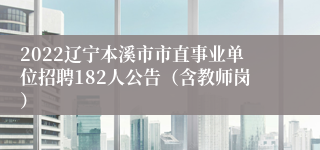 2022辽宁本溪市市直事业单位招聘182人公告（含教师岗）