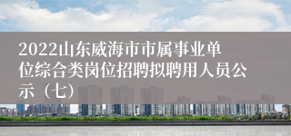 2022山东威海市市属事业单位综合类岗位招聘拟聘用人员公示（七）