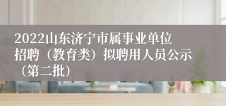 2022山东济宁市属事业单位招聘（教育类）拟聘用人员公示（第二批）