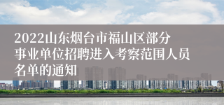 2022山东烟台市福山区部分事业单位招聘进入考察范围人员名单的通知