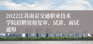 2022江苏南京交通职业技术学院招聘资格复审、试讲、面试通知