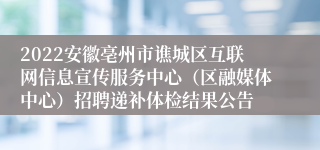 2022安徽亳州市谯城区互联网信息宣传服务中心（区融媒体中心）招聘递补体检结果公告