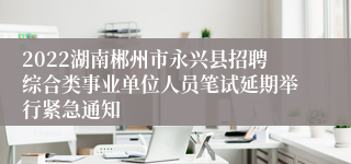 2022湖南郴州市永兴县招聘综合类事业单位人员笔试延期举行紧急通知