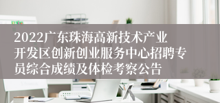 2022广东珠海高新技术产业开发区创新创业服务中心招聘专员综合成绩及体检考察公告