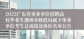 2022广东省事业单位招聘高校毕业生潮州市财政局属下事业单位考生总成绩及体检名单公告