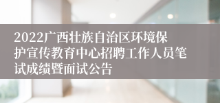 2022广西壮族自治区环境保护宣传教育中心招聘工作人员笔试成绩暨面试公告