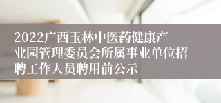 2022广西玉林中医药健康产业园管理委员会所属事业单位招聘工作人员聘用前公示