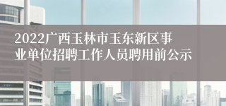 2022广西玉林市玉东新区事业单位招聘工作人员聘用前公示