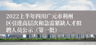 2022上半年四川广元市利州区引进高层次和急需紧缺人才拟聘人员公示（第一批）