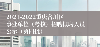 2021-2022重庆合川区事业单位（考核）招聘拟聘人员公示（第四批）