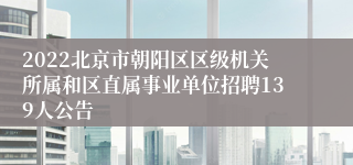 2022北京市朝阳区区级机关所属和区直属事业单位招聘139人公告