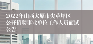 2022年山西太原市尖草坪区公开招聘事业单位工作人员面试公告