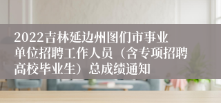 2022吉林延边州图们市事业单位招聘工作人员（含专项招聘高校毕业生）总成绩通知