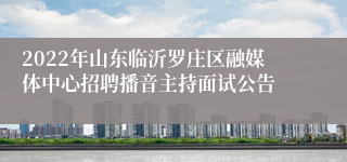2022年山东临沂罗庄区融媒体中心招聘播音主持面试公告