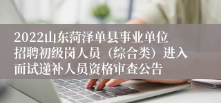 2022山东菏泽单县事业单位招聘初级岗人员（综合类）进入面试递补人员资格审查公告