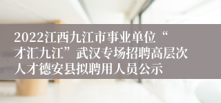 2022江西九江市事业单位“才汇九江”武汉专场招聘高层次人才德安县拟聘用人员公示