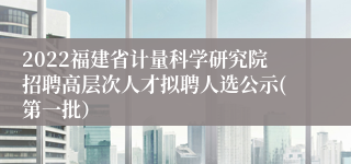 2022福建省计量科学研究院招聘高层次人才拟聘人选公示(第一批）