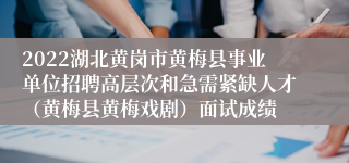 2022湖北黄岗市黄梅县事业单位招聘高层次和急需紧缺人才（黄梅县黄梅戏剧）面试成绩