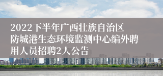 2022下半年广西壮族自治区防城港生态环境监测中心编外聘用人员招聘2人公告