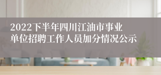 2022下半年四川江油市事业单位招聘工作人员加分情况公示