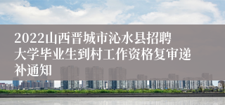 2022山西晋城市沁水县招聘大学毕业生到村工作资格复审递补通知