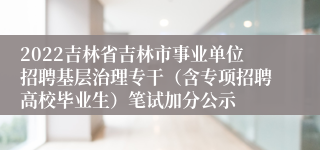 2022吉林省吉林市事业单位招聘基层治理专干（含专项招聘高校毕业生）笔试加分公示