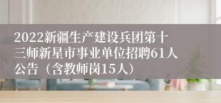 2022新疆生产建设兵团第十三师新星市事业单位招聘61人公告（含教师岗15人）