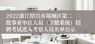 2022浙江绍兴市越城区第二批事业单位人员（卫健系统）招聘考试进入考察人员名单公示